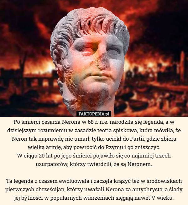 Po śmierci cesarza Nerona w 68 r. n.e. narodziła się legenda, a w dzisiejszym rozumieniu w zasadzie teoria spiskowa, która mówiła, że Neron tak naprawdę nie umarł, tylko uciekł do Partii, gdzie zbiera wielką armię, aby powrócić do Rzymu i go zniszczyć.
 W ciągu 20 lat po jego śmierci pojawiło się co najmniej trzech uzurpatorów, którzy twierdzili, że są Neronem.

 Ta legenda z czasem ewoluowała i zaczęła krążyć też w środowiskach pierwszych chrześcijan, którzy uważali Nerona za antychrysta, a ślady jej bytności w popularnych wierzeniach sięgają nawet V wieku. 