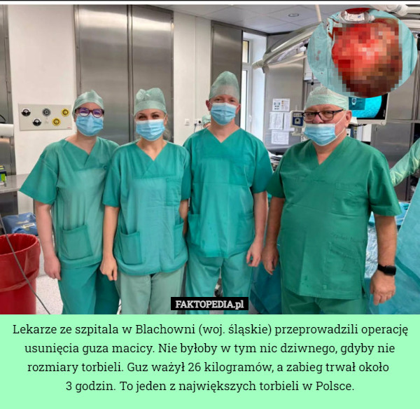 Lekarze ze szpitala w Blachowni (woj. śląskie) przeprowadzili operację usunięcia guza macicy. Nie byłoby w tym nic dziwnego, gdyby nie rozmiary torbieli. Guz ważył 26 kilogramów, a zabieg trwał około 
3 godzin. To jeden z największych torbieli w Polsce. 