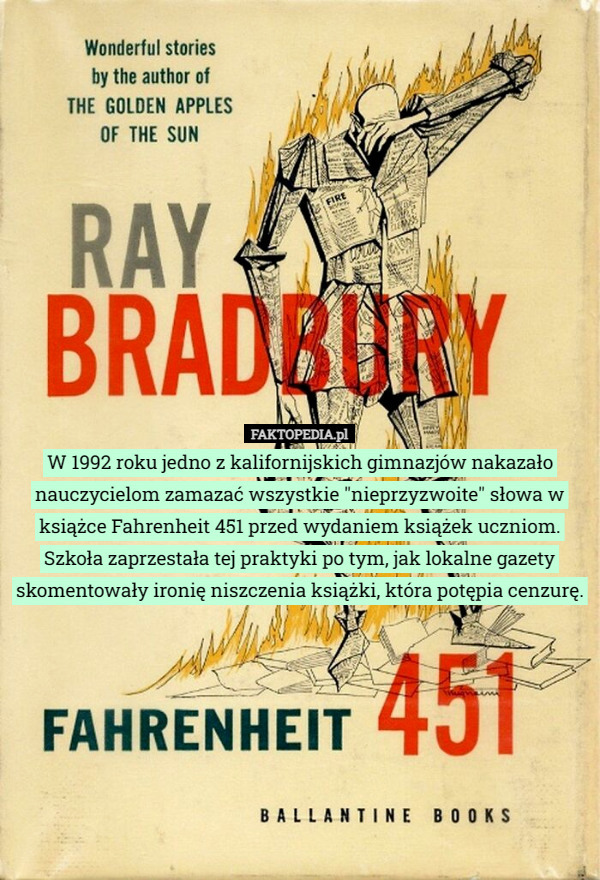 W 1992 roku jedno z kalifornijskich gimnazjów nakazało nauczycielom zamazać wszystkie "nieprzyzwoite" słowa w książce Fahrenheit 451 przed wydaniem książek uczniom. Szkoła zaprzestała tej praktyki po tym, jak lokalne gazety skomentowały ironię niszczenia książki, która potępia cenzurę. 