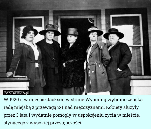 W 1920 r. w mieście Jackson w stanie Wyoming wybrano żeńską radę miejską z przewagą 2-1 nad mężczyznami. Kobiety służyły przez 3 lata i wydatnie pomogły w uspokojeniu życia w mieście, słynącego z wysokiej przestępczości. 