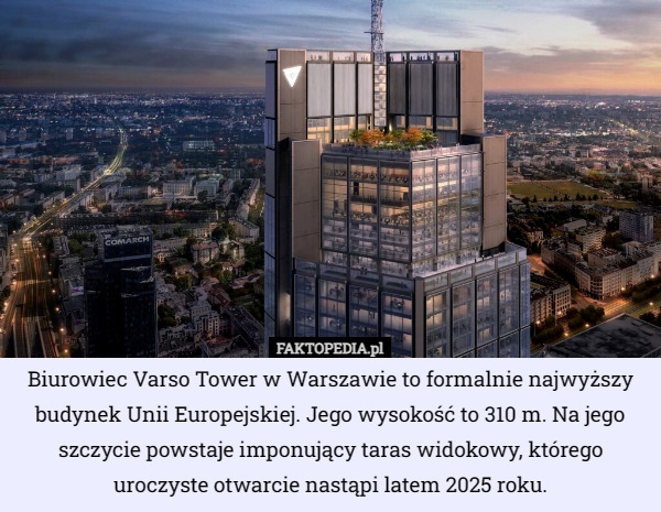 Biurowiec Varso Tower w Warszawie to formalnie najwyższy budynek Unii Europejskiej. Jego wysokość to 310 m. Na jego szczycie powstaje imponujący taras widokowy, którego uroczyste otwarcie nastąpi latem 2025 roku. 