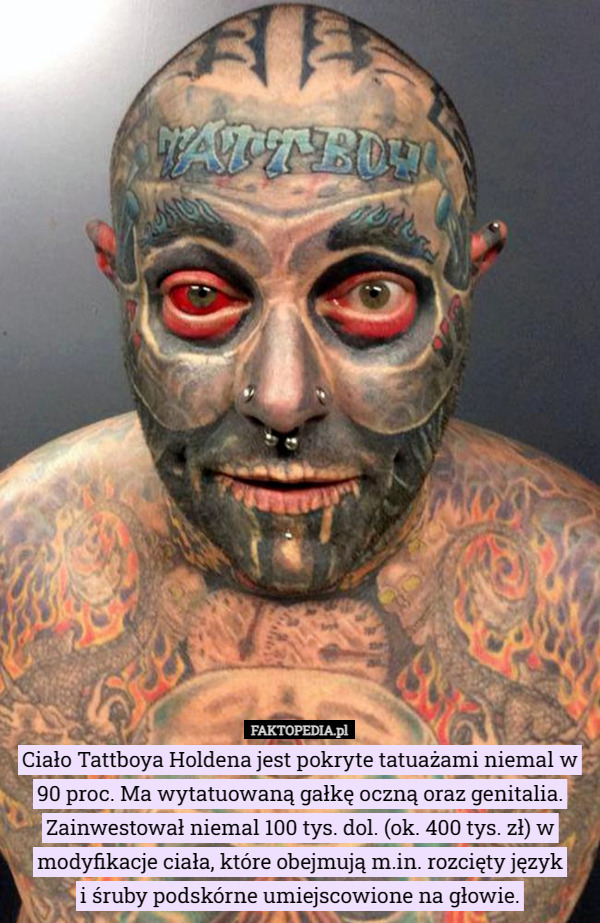 Ciało Tattboya Holdena jest pokryte tatuażami niemal w 90 proc. Ma wytatuowaną gałkę oczną oraz genitalia. Zainwestował niemal 100 tys. dol. (ok. 400 tys. zł) w modyfikacje ciała, które obejmują m.in. rozcięty język
 i śruby podskórne umiejscowione na głowie. 