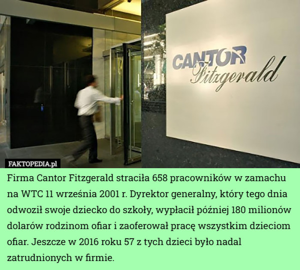 Firma Cantor Fitzgerald straciła 658 pracowników w zamachu na WTC 11 września 2001 r. Dyrektor generalny, który tego dnia odwoził swoje dziecko do szkoły, wypłacił później 180 milionów dolarów rodzinom ofiar i zaoferował pracę wszystkim dzieciom ofiar. Jeszcze w 2016 roku 57 z tych dzieci było nadal zatrudnionych w firmie. 