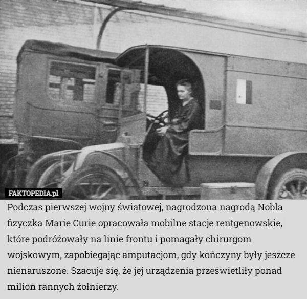 Podczas pierwszej wojny światowej, nagrodzona nagrodą Nobla fizyczka Marie Curie opracowała mobilne stacje rentgenowskie, które podróżowały na linie frontu i pomagały chirurgom wojskowym, zapobiegając amputacjom, gdy kończyny były jeszcze nienaruszone. Szacuje się, że jej urządzenia prześwietliły ponad milion rannych żołnierzy. 