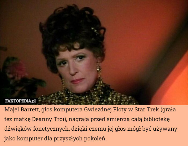 Majel Barrett, głos komputera Gwiezdnej Floty w Star Trek (grała też matkę Deanny Troi), nagrała przed śmiercią całą bibliotekę dźwięków fonetycznych, dzięki czemu jej głos mógł być używany jako komputer dla przyszłych pokoleń. 