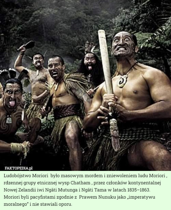 Ludobójstwo Moriori  było masowym mordem i zniewoleniem ludu Moriori , rdzennej grupy etnicznej wysp Chatham , przez członków kontynentalnej Nowej Zelandii iwi Ngāti Mutunga i Ngāti Tama w latach 1835–1863. Moriori byli pacyfistami zgodnie z  Prawem Nunuku jako „imperatywu moralnego” i nie stawiali oporu. 