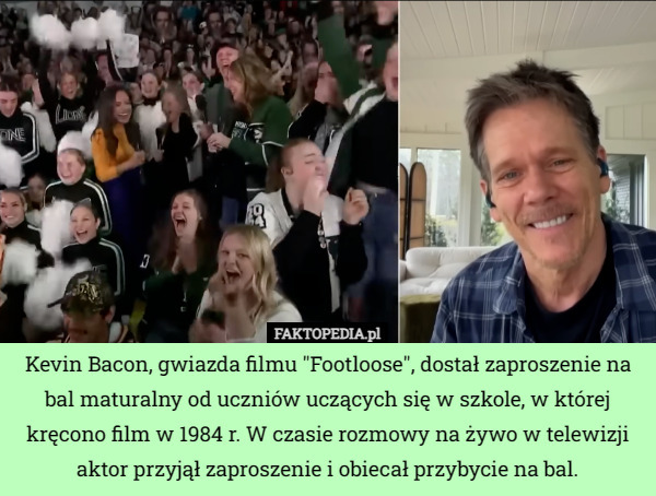 Kevin Bacon, gwiazda filmu "Footloose", dostał zaproszenie na bal maturalny od uczniów uczących się w szkole, w której kręcono film w 1984 r. W czasie rozmowy na żywo w telewizji aktor przyjął zaproszenie i obiecał przybycie na bal. 