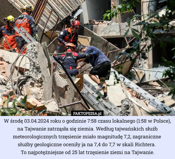 W środę 03.04.2024 roku o godzinie 7:58 czasu lokalnego (1:58 w Polsce), na Tajwanie zatrząsła się ziemia. Według tajwańskich służb meteorologicznych trzęsienie miało magnitudę 7,2, zagraniczne 
służby geologiczne oceniły ja na 7,4 do 7,7 w skali Richtera. 
To najpotężniejsze od 25 lat trzęsienie ziemi na Tajwanie. 