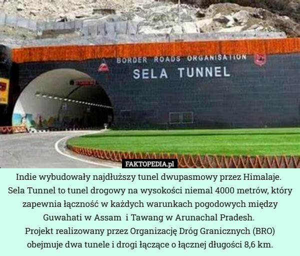 Indie wybudowały najdłuższy tunel dwupasmowy przez Himalaje. 
Sela Tunnel to tunel drogowy na wysokości niemal 4000 metrów, który zapewnia łączność w każdych warunkach pogodowych między  Guwahati w Assam  i Tawang w Arunachal Pradesh.  
Projekt realizowany przez Organizację Dróg Granicznych (BRO) obejmuje dwa tunele i drogi łączące o łącznej długości 8,6 km. 