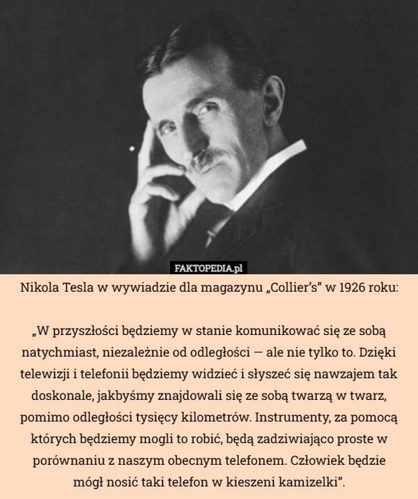Nikola Tesla w wywiadzie dla magazynu „Collier’s” w 1926 roku:

 „W przyszłości będziemy w stanie komunikować się ze sobą natychmiast, niezależnie od odległości — ale nie tylko to. Dzięki telewizji i telefonii będziemy widzieć i słyszeć się nawzajem tak doskonale, jakbyśmy znajdowali się ze sobą twarzą w twarz, pomimo odległości tysięcy kilometrów. Instrumenty, za pomocą których będziemy mogli to robić, będą zadziwiająco proste w porównaniu z naszym obecnym telefonem. Człowiek będzie
 mógł nosić taki telefon w kieszeni kamizelki”. 