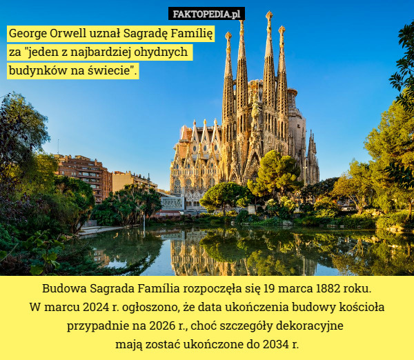 George Orwell uznał Sagradę Famílię
 za "jeden z najbardziej ohydnych 
budynków na świecie". Budowa Sagrada Família rozpoczęła się 19 marca 1882 roku.
W marcu 2024 r. ogłoszono, że data ukończenia budowy kościoła przypadnie na 2026 r., choć szczegóły dekoracyjne 
mają zostać ukończone do 2034 r. 