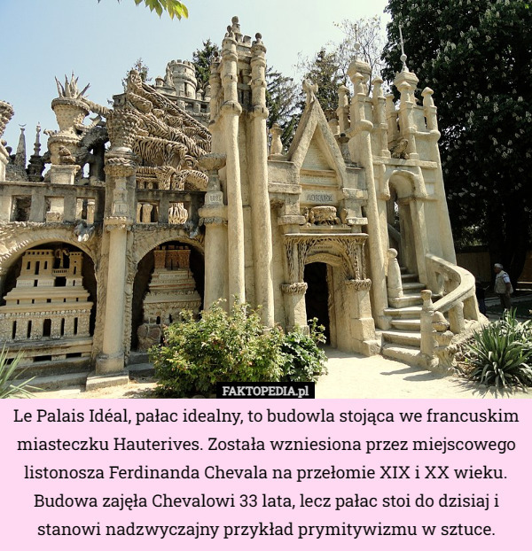 Le Palais Idéal, pałac idealny, to budowla stojąca we francuskim miasteczku Hauterives. Została wzniesiona przez miejscowego listonosza Ferdinanda Chevala na przełomie XIX i XX wieku. Budowa zajęła Chevalowi 33 lata, lecz pałac stoi do dzisiaj i stanowi nadzwyczajny przykład prymitywizmu w sztuce. 