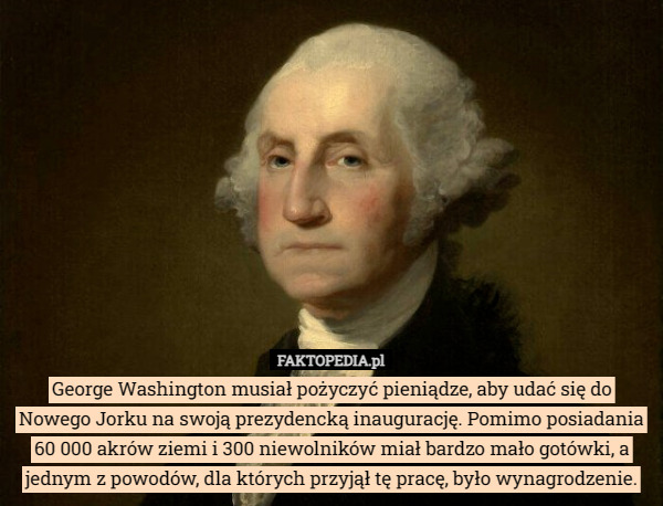 George Washington musiał pożyczyć pieniądze, aby udać się do Nowego Jorku na swoją prezydencką inaugurację. Pomimo posiadania 60 000 akrów ziemi i 300 niewolników miał bardzo mało gotówki, a jednym z powodów, dla których przyjął tę pracę, było wynagrodzenie. 