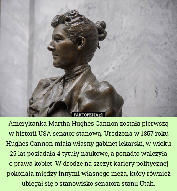 Amerykanka Martha Hughes Cannon została pierwszą
w historii USA senator stanową. Urodzona w 1857 roku Hughes Cannon miała własny gabinet lekarski, w wieku 25 lat posiadała 4 tytuły naukowe, a ponadto walczyła
o prawa kobiet. W drodze na szczyt kariery politycznej pokonała między innymi własnego męża, który również ubiegał się o stanowisko senatora stanu Utah. 