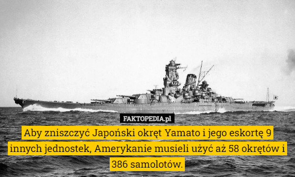 Aby zniszczyć Japoński okręt Yamato i jego eskortę 9 innych jednostek, Amerykanie musieli użyć aż 58 okrętów i 386 samolotów. 