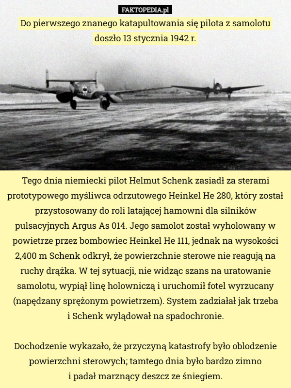 Do pierwszego znanego katapultowania się pilota z samolotu doszło 13 stycznia 1942 r. Tego dnia niemiecki pilot Helmut Schenk zasiadł za sterami prototypowego myśliwca odrzutowego Heinkel He 280, który został przystosowany do roli latającej hamowni dla silników pulsacyjnych Argus As 014. Jego samolot został wyholowany w powietrze przez bombowiec Heinkel He 111, jednak na wysokości 2,400 m Schenk odkrył, że powierzchnie sterowe nie reagują na ruchy drążka. W tej sytuacji, nie widząc szans na uratowanie samolotu, wypiął linę holowniczą i uruchomił fotel wyrzucany (napędzany sprężonym powietrzem). System zadziałał jak trzeba
 i Schenk wylądował na spadochronie.

Dochodzenie wykazało, że przyczyną katastrofy było oblodzenie powierzchni sterowych; tamtego dnia było bardzo zimno
 i padał marznący deszcz ze śniegiem. 