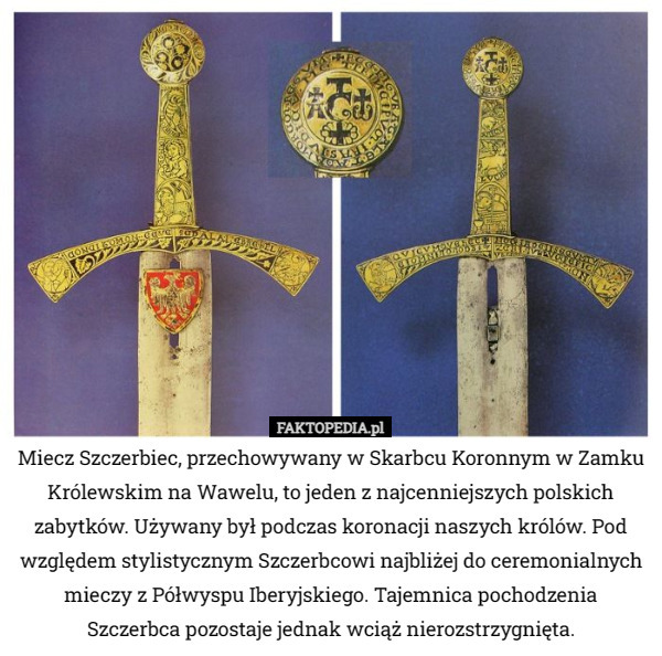 Miecz Szczerbiec, przechowywany w Skarbcu Koronnym w Zamku Królewskim na Wawelu, to jeden z najcenniejszych polskich zabytków. Używany był podczas koronacji naszych królów. Pod względem stylistycznym Szczerbcowi najbliżej do ceremonialnych mieczy z Półwyspu Iberyjskiego. Tajemnica pochodzenia Szczerbca pozostaje jednak wciąż nierozstrzygnięta. 