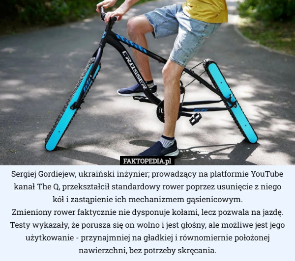Sergiej Gordiejew, ukraiński inżynier; prowadzący na platformie YouTube kanał The Q, przekształcił standardowy rower poprzez usunięcie z niego
 kół i zastąpienie ich mechanizmem gąsienicowym.
Zmieniony rower faktycznie nie dysponuje kołami, lecz pozwala na jazdę. Testy wykazały, że porusza się on wolno i jest głośny, ale możliwe jest jego użytkowanie - przynajmniej na gładkiej i równomiernie położonej nawierzchni, bez potrzeby skręcania. 