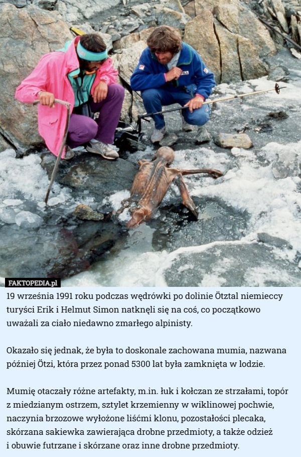 19 września 1991 roku podczas wędrówki po dolinie Ötztal niemieccy turyści Erik i Helmut Simon natknęli się na coś, co początkowo
 uważali za ciało niedawno zmarłego alpinisty.

Okazało się jednak, że była to doskonale zachowana mumia, nazwana później Ötzi, która przez ponad 5300 lat była zamknięta w lodzie.

Mumię otaczały różne artefakty, m.in. łuk i kołczan ze strzałami, topór z miedzianym ostrzem, sztylet krzemienny w wiklinowej pochwie, naczynia brzozowe wyłożone liśćmi klonu, pozostałości plecaka, skórzana sakiewka zawierająca drobne przedmioty, a także odzież
 i obuwie futrzane i skórzane oraz inne drobne przedmioty. 