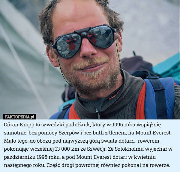 Göran Kropp to szwedzki podróżnik, który w 1996 roku wspiął się samotnie, bez pomocy Szerpów i bez butli z tlenem, na Mount Everest. Mało tego, do obozu pod najwyższą górą świata dotarł... rowerem, pokonując wcześniej 13 000 km ze Szwecji. Ze Sztokholmu wyjechał w październiku 1995 roku, a pod Mount Everest dotarł w kwietniu następnego roku. Część drogi powrotnej również pokonał na rowerze. 