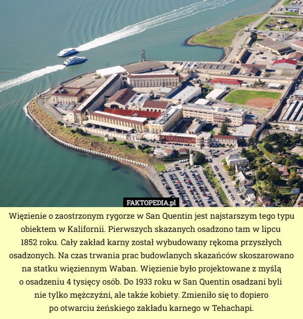 Więzienie o zaostrzonym rygorze w San Quentin jest najstarszym tego typu obiektem w Kalifornii. Pierwszych skazanych osadzono tam w lipcu 
1852 roku. Cały zakład karny został wybudowany rękoma przyszłych osadzonych. Na czas trwania prac budowlanych skazańców skoszarowano na statku więziennym Waban. Więzienie było projektowane z myślą
 o osadzeniu 4 tysięcy osób. Do 1933 roku w San Quentin osadzani byli 
nie tylko mężczyźni, ale także kobiety. Zmieniło się to dopiero
 po otwarciu żeńskiego zakładu karnego w Tehachapi. 